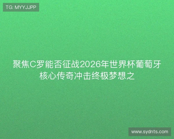 聚焦C罗能否征战2026年世界杯葡萄牙核心传奇冲击终极梦想之