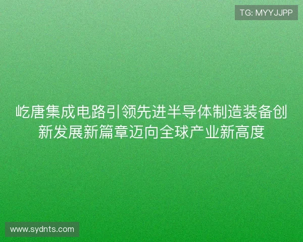 屹唐集成电路引领先进半导体制造装备创新发展新篇章迈向全球产业新高度